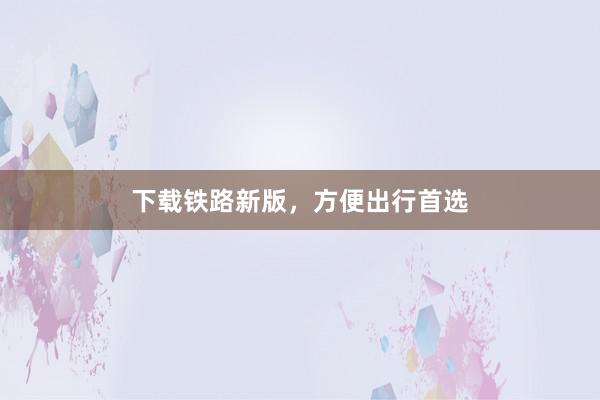 下载铁路新版，方便出行首选