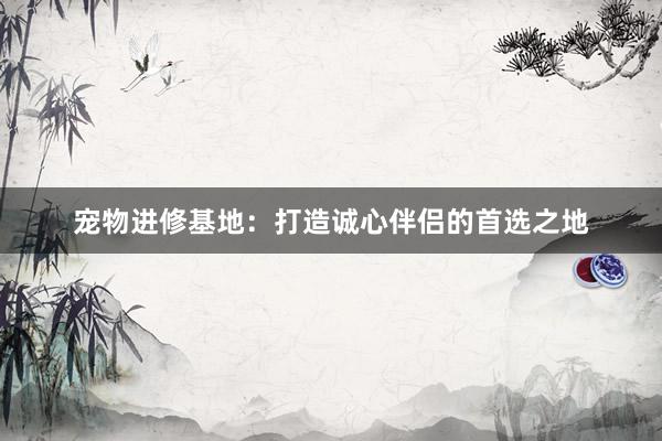 宠物进修基地：打造诚心伴侣的首选之地