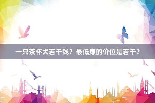 一只茶杯犬若干钱？最低廉的价位是若干？